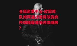 全民彩票平台-欧冠球队如何通过提高球员的传球精度增加进攻威胁？