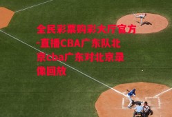 全民彩票购彩大厅官方-直播CBA广东队北京cba广东对北京录像回放